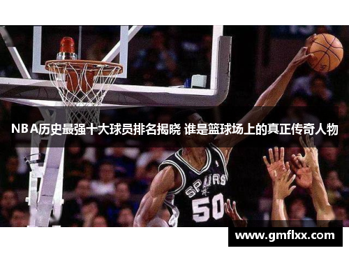 NBA历史最强十大球员排名揭晓 谁是篮球场上的真正传奇人物